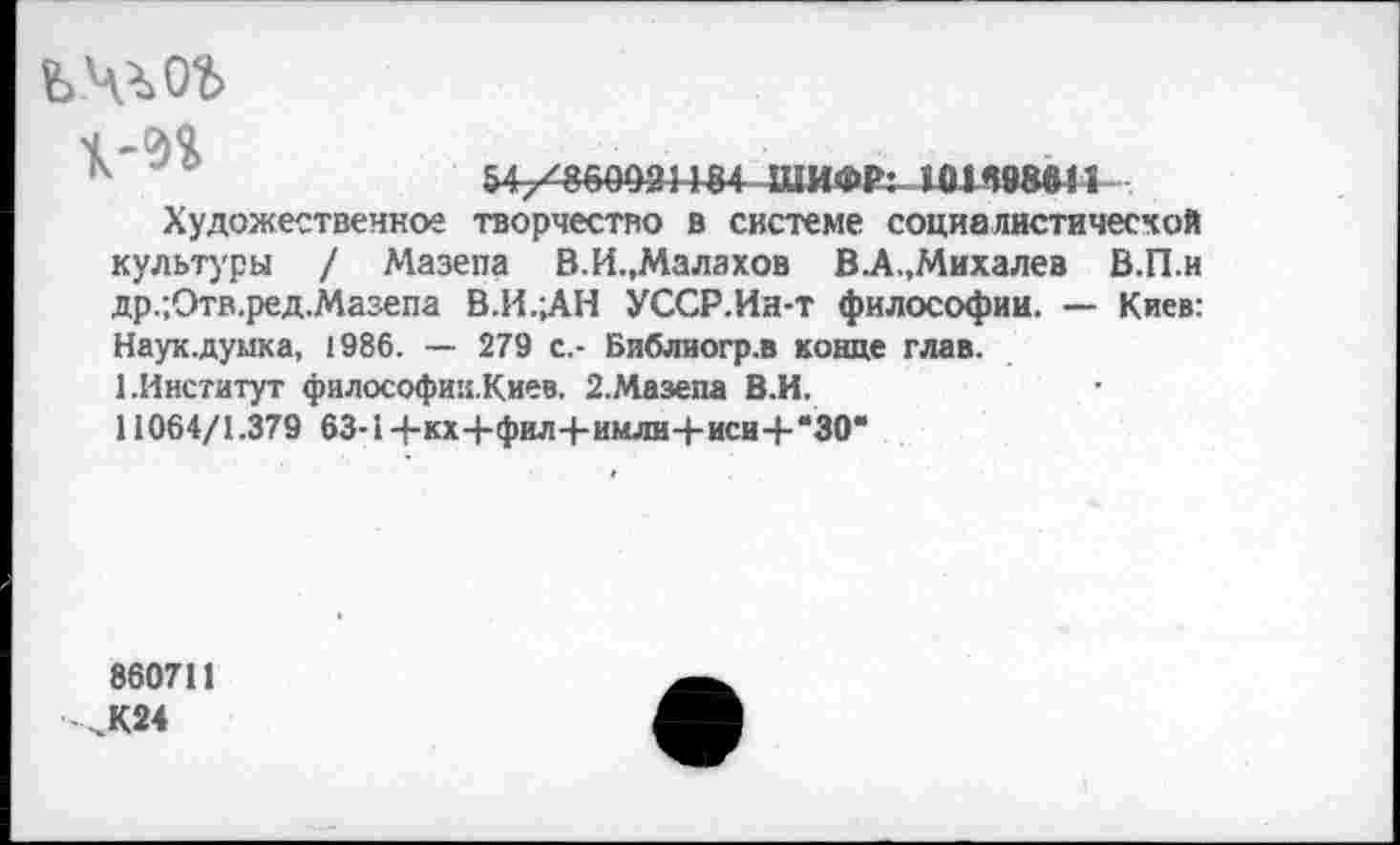 ﻿ч
к	ШИФР: 50К98в!'|
Художественное творчество в системе социалистической культуры / Мазепа В.И.,Малахов В.А.,Михалев В.П.и др.;Отв.ред.Мазепа В.И.;АН УССР.Ин-т философии. — Киев: Наук.думка, 1986. — 279 с.- Библиогр.в конце глав.
1.Институт философии.Киев. 2.Мазепа В.И.
11064/1.379 63-1+кх4-фил4-имли-[-иси4-*30*
860711
,К24